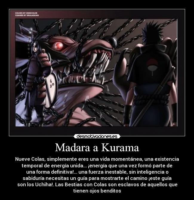 Madara a Kurama - Nueve Colas, simplemente eres una vida momentánea, una existencia
temporal de energía unida... ¡energía que una vez formó parte de
una forma definitiva!... una fuerza inestable, sin inteligencia o
sabiduría necesitas un guía para mostrarte el camino ¡este guía
son los Uchiha!. Las Bestias con Colas son esclavos de aquellos que
tienen ojos benditos