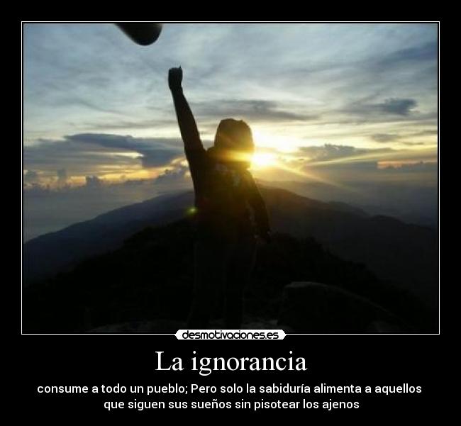 La ignorancia - consume a todo un pueblo; Pero solo la sabiduría alimenta a aquellos 
que siguen sus sueños sin pisotear los ajenos
