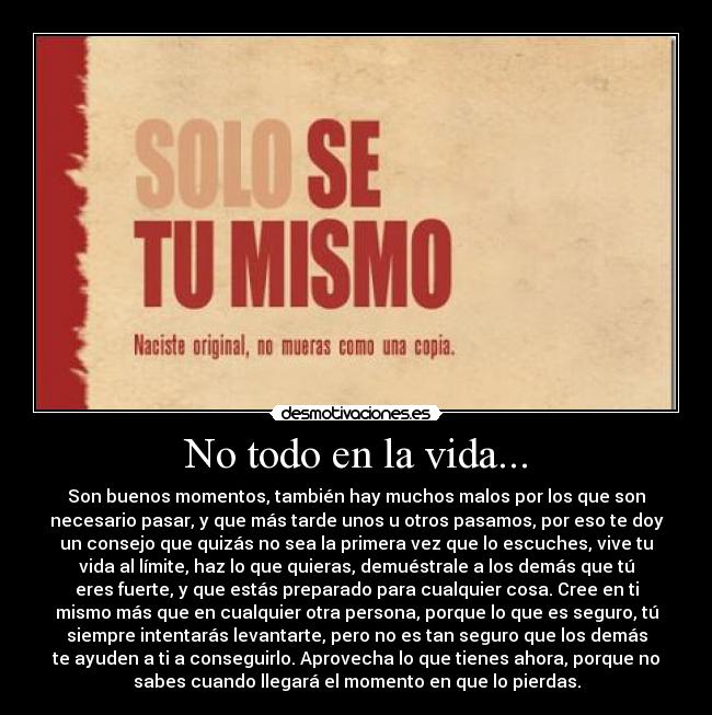 No todo en la vida... - Son buenos momentos, también hay muchos malos por los que son
necesario pasar, y que más tarde unos u otros pasamos, por eso te doy
un consejo que quizás no sea la primera vez que lo escuches, vive tu
vida al límite, haz lo que quieras, demuéstrale a los demás que tú
eres fuerte, y que estás preparado para cualquier cosa. Cree en ti
mismo más que en cualquier otra persona, porque lo que es seguro, tú
siempre intentarás levantarte, pero no es tan seguro que los demás
te ayuden a ti a conseguirlo. Aprovecha lo que tienes ahora, porque no
sabes cuando llegará el momento en que lo pierdas.
