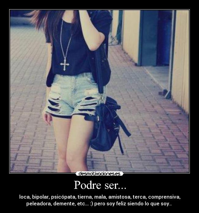 Podre ser... - loca, bipolar, psicópata, tierna, mala, amistosa, terca, comprensiva,
peleadora, demente, etc... :) pero soy feliz siendo lo que soy.. ♥