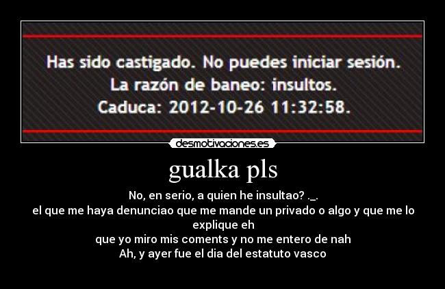 gualka pls - No, en serio, a quien he insultao? ._.
el que me haya denunciao que me mande un privado o algo y que me lo explique eh
que yo miro mis coments y no me entero de nah
Ah, y ayer fue el dia del estatuto vasco
卐