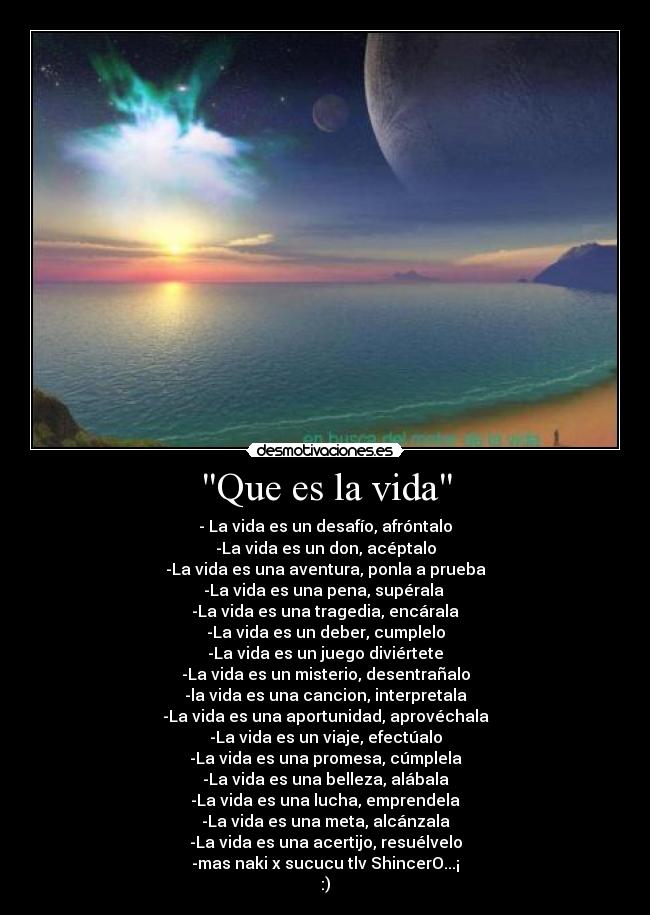 Que es la vida - - La vida es un desafío, afróntalo
-La vida es un don, acéptalo
-La vida es una aventura, ponla a prueba
-La vida es una pena, supérala
-La vida es una tragedia, encárala
-La vida es un deber, cumplelo
-La vida es un juego diviértete
-La vida es un misterio, desentrañalo
-la vida es una cancion, interpretala
-La vida es una aportunidad, aprovéchala
-La vida es un viaje, efectúalo
-La vida es una promesa, cúmplela
-La vida es una belleza, alábala
-La vida es una lucha, emprendela
-La vida es una meta, alcánzala
-La vida es una acertijo, resuélvelo
-mas naki x sucucu tlv ShincerO...¡
:)