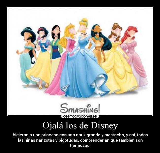 Ojalá los de Disney - hicieran a una princesa con una nariz grande y mostacho, y así, todas
las niñas narizotas y bigotudas, comprenderían que también son
hermosas.