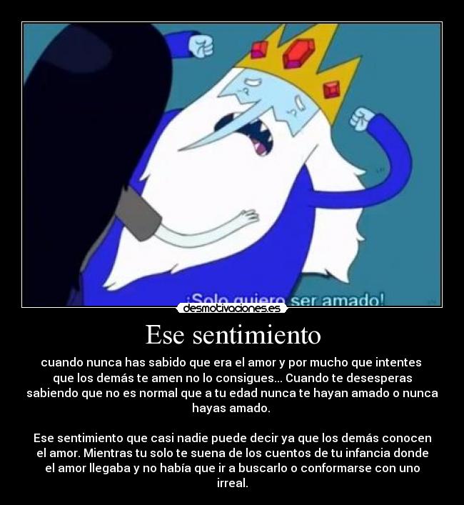 Ese sentimiento - cuando nunca has sabido que era el amor y por mucho que intentes 
que los demás te amen no lo consigues... Cuando te desesperas
sabiendo que no es normal que a tu edad nunca te hayan amado o nunca
hayas amado. 

Ese sentimiento que casi nadie puede decir ya que los demás conocen
el amor. Mientras tu solo te suena de los cuentos de tu infancia donde
el amor llegaba y no había que ir a buscarlo o conformarse con uno
irreal.
