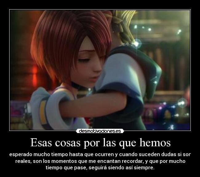 Esas cosas por las que hemos - esperado mucho tiempo hasta que ocurren y cuando suceden dudas si son
reales, son los momentos que me encantan recordar, y que por mucho
tiempo que pase, seguirá siendo así siempre.