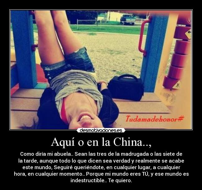 Aquí o en la China.., - Como diría mi abuela.. Sean las tres de la madrugada o las siete de
la tarde, aunque todo lo que dicen sea verdad y realmente se acabe
este mundo, Seguiré queriéndote, en cualquier lugar, a cualquier
hora, en cualquier momento.. Porque mi mundo eres TÚ, y ese mundo es
indestructible.. Te quiero.