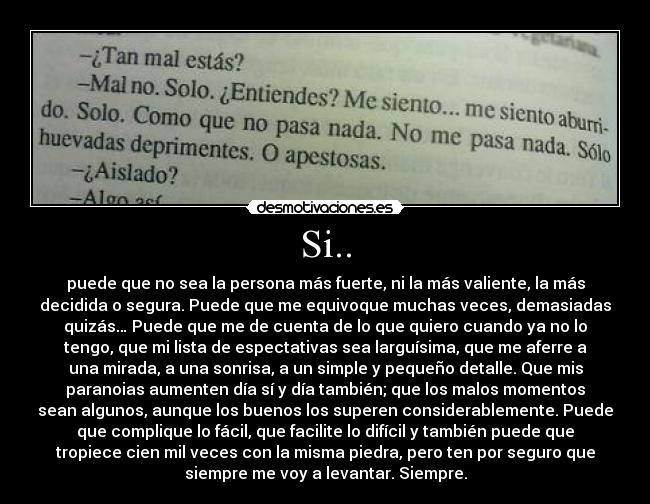 Si.. - puede que no sea la persona más fuerte, ni la más valiente, la más
decidida o segura. Puede que me equivoque muchas veces, demasiadas
quizás… Puede que me de cuenta de lo que quiero cuando ya no lo
tengo, que mi lista de espectativas sea larguísima, que me aferre a
una mirada, a una sonrisa, a un simple y pequeño detalle. Que mis
paranoias aumenten día sí y día también; que los malos momentos
sean algunos, aunque los buenos los superen considerablemente. Puede
que complique lo fácil, que facilite lo difícil y también puede que
tropiece cien mil veces con la misma piedra, pero ten por seguro que
siempre me voy a levantar. Siempre.