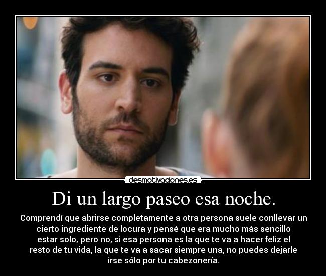 Di un largo paseo esa noche. - Comprendí que abrirse completamente a otra persona suele conllevar un
cierto ingrediente de locura y pensé que era mucho más sencillo
estar solo, pero no, si esa persona es la que te va a hacer feliz el
resto de tu vida, la que te va a sacar siempre una, no puedes dejarle
irse sólo por tu cabezonería.