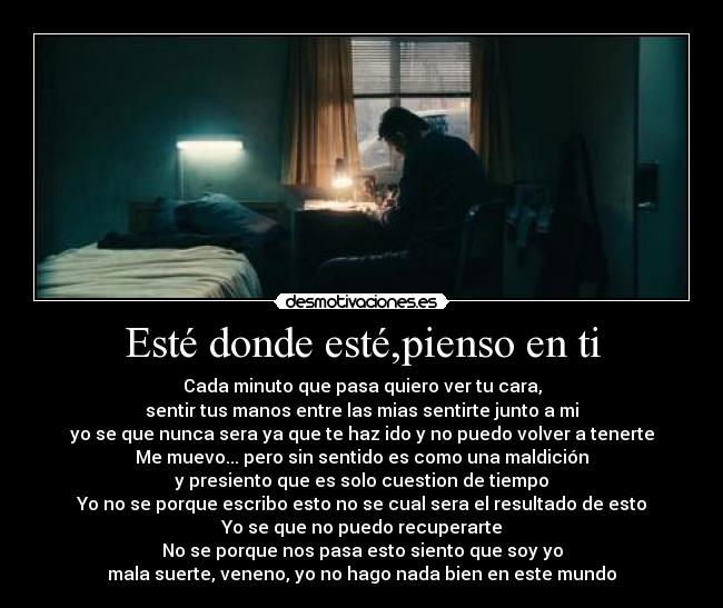 Esté donde esté,pienso en ti - Cada minuto que pasa quiero ver tu cara,
sentir tus manos entre las mias sentirte junto a mi
yo se que nunca sera ya que te haz ido y no puedo volver a tenerte
Me muevo... pero sin sentido es como una maldición
y presiento que es solo cuestion de tiempo
Yo no se porque escribo esto no se cual sera el resultado de esto
Yo se que no puedo recuperarte
No se porque nos pasa esto siento que soy yo
mala suerte, veneno, yo no hago nada bien en este mundo
