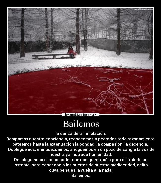 Bailemos - la danza de la inmolación.
Rompamos nuestra conciencia, rechacemos a pedradas todo razonamiento,
pateemos hasta la extenuación la bondad, la compasión, la decencia. 
 Dobleguemos, enmudezcamos, ahoguemos en un pozo de sangre la voz de
nuestra ya mutilada humanidad.
Despleguemos el poco poder que nos queda, sólo para disfrutarlo un
instante, para echar abajo las puertas de nuestra mediocridad, delito
cuya pena es la vuelta a la nada.
Bailemos.