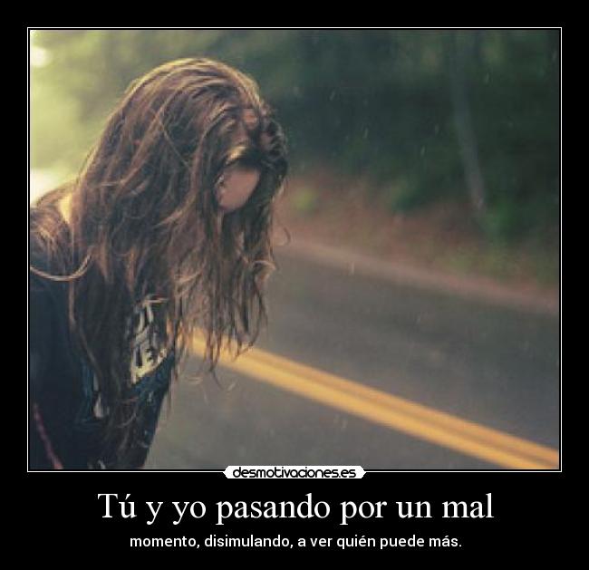 Tú y yo pasando por un mal - momento, disimulando, a ver quién puede más.