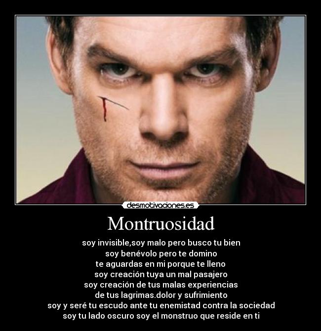 Montruosidad - soy invisible,soy malo pero busco tu bien
soy benévolo pero te domino
te aguardas en mi porque te lleno
soy creación tuya un mal pasajero
soy creación de tus malas experiencias
de tus lagrimas.dolor y sufrimiento
soy y seré tu escudo ante tu enemistad contra la sociedad
soy tu lado oscuro soy el monstruo que reside en ti