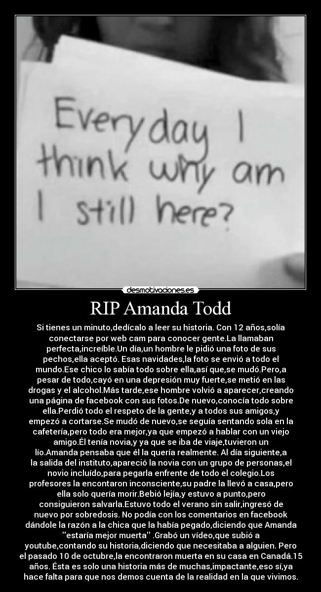 RIP Amanda Todd - Si tienes un minuto,dedícalo a leer su historia. Con 12 años,solía
conectarse por web cam para conocer gente.La llamaban
perfecta,increíble.Un día,un hombre le pidió una foto de sus
pechos,ella aceptó. Esas navidades,la foto se envió a todo el
mundo.Ese chico lo sabía todo sobre ella,así que,se mudó.Pero,a
pesar de todo,cayó en una depresión muy fuerte,se metió en las
drogas y el alcohol.Más tarde,ese hombre volvió a aparecer,creando
una página de facebook con sus fotos.De nuevo,conocía todo sobre
ella.Perdió todo el respeto de la gente,y a todos sus amigos,y
empezó a cortarse.Se mudó de nuevo,se seguía sentando sola en la
cafetería,pero todo era mejor,ya que empezó a hablar con un viejo
amigo.Él tenía novia,y ya que se iba de viaje,tuvieron un
lío.Amanda pensaba que él la quería realmente. Al día siguiente,a
la salida del instituto,apareció la novia con un grupo de personas,el
novio incluído,para pegarla enfrente de todo el colegio.Los
profesores la encontaron inconsciente,su padre la llevó a casa,pero
ella solo quería morir.Bebió lejía,y estuvo a punto,pero
consiguieron salvarla.Estuvo todo el verano sin salir,ingresó de
nuevo por sobredosis. No podía con los comentarios en facebook
dándole la razón a la chica que la había pegado,diciendo que Amanda
estaría mejor muerta .Grabó un vídeo,que subió a
youtube,contando su historia,diciendo que necesitaba a alguien. Pero
el pasado 10 de octubre,la encontraron muerta en su casa en Canadá.15
años. Ésta es solo una historia más de muchas,impactante,eso sí,ya
hace falta para que nos demos cuenta de la realidad en la que vivimos.