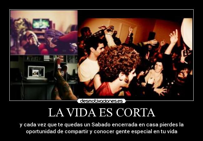 LA VIDA ES CORTA - y cada vez que te quedas un Sabado encerrada en casa pierdes la
oportunidad de compartir y conocer gente especial en tu vida
