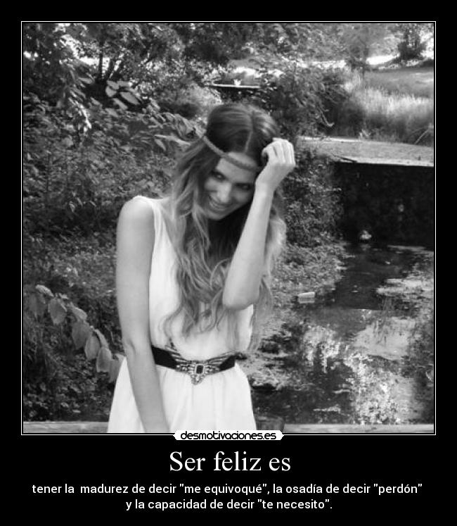 Ser feliz es - tener la  madurez de decir me equivoqué, la osadía de decir perdón 
y la capacidad de decir te necesito.