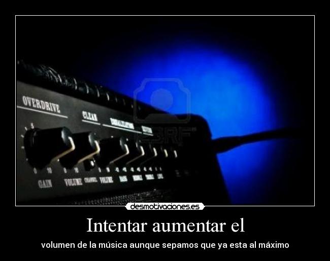 Intentar aumentar el - volumen de la música aunque sepamos que ya esta al máximo