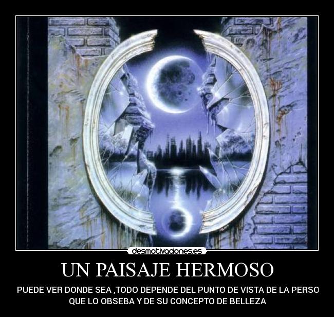 UN PAISAJE HERMOSO - SE PUEDE VER DONDE SEA ,TODO DEPENDE DEL PUNTO DE VISTA DE LA PERSONA
QUE LO OBSEBA Y DE SU CONCEPTO DE BELLEZA