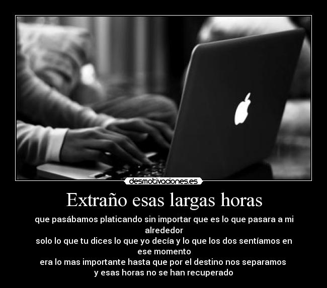 Extraño esas largas horas - que pasábamos platicando sin importar que es lo que pasara a mi alrededor
solo lo que tu dices lo que yo decía y lo que los dos sentíamos en ese momento
era lo mas importante hasta que por el destino nos separamos
y esas horas no se han recuperado