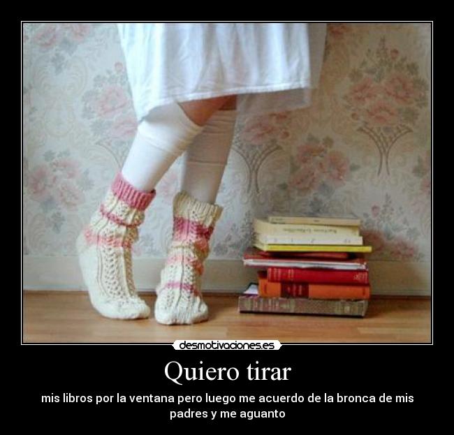 Quiero tirar - mis libros por la ventana pero luego me acuerdo de la bronca de mis
padres y me aguanto