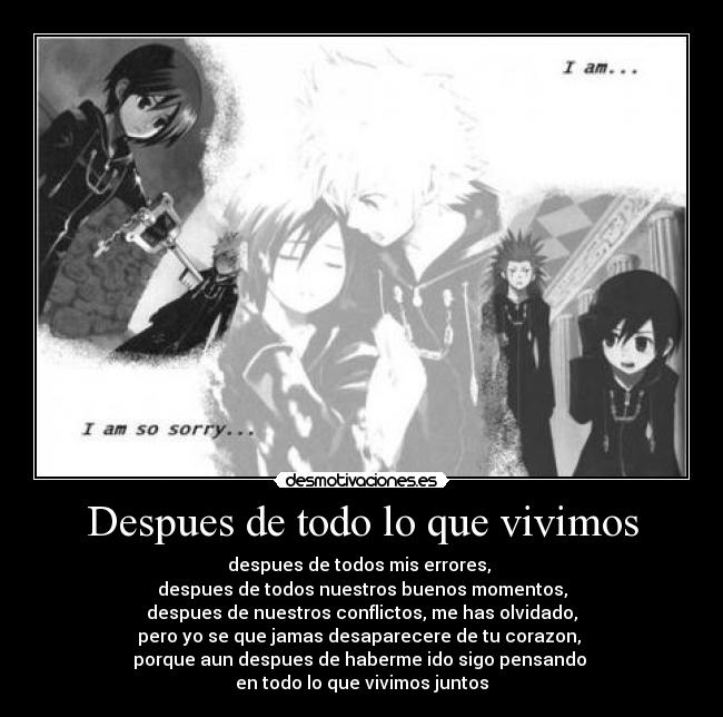Despues de todo lo que vivimos - despues de todos mis errores,
despues de todos nuestros buenos momentos,
despues de nuestros conflictos, me has olvidado,
pero yo se que jamas desaparecere de tu corazon,
porque aun despues de haberme ido sigo pensando
en todo lo que vivimos juntos