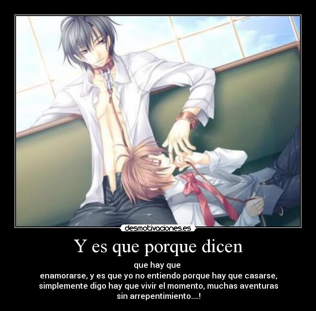 Y es que porque dicen - que hay que
enamorarse, y es que yo no entiendo porque hay que casarse,
simplemente digo hay que vivir el momento, muchas aventuras
sin arrepentimiento....!
