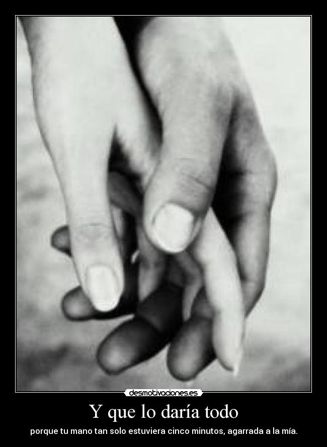 Y que lo daría todo - porque tu mano tan solo estuviera cinco minutos, agarrada a la mía.