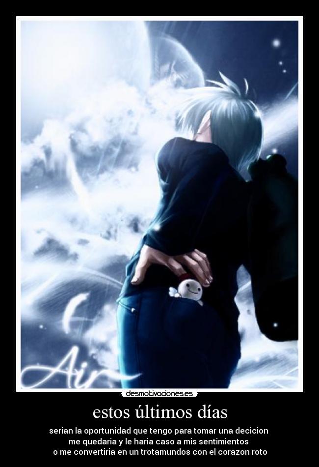 estos últimos días - serian la oportunidad que tengo para tomar una decicion
me quedaria y le haria caso a mis sentimientos
o me convertiria en un trotamundos con el corazon roto