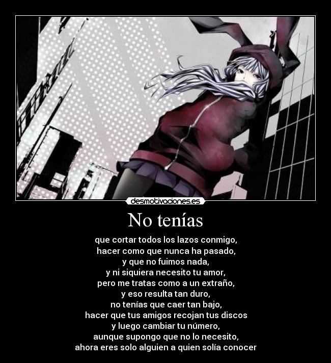 No tenías - que cortar todos los lazos conmigo,
hacer como que nunca ha pasado,
y que no fuimos nada,
y ni siquiera necesito tu amor,
pero me tratas como a un extraño,
y eso resulta tan duro,
no tenías que caer tan bajo,
hacer que tus amigos recojan tus discos
y luego cambiar tu número,
aunque supongo que no lo necesito,
ahora eres solo alguien a quien solía conocer