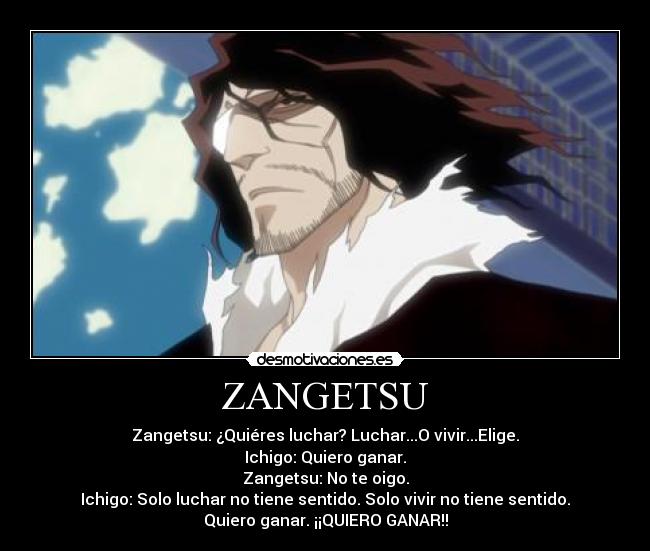 ZANGETSU - Zangetsu: ¿Quiéres luchar? Luchar...O vivir...Elige.
Ichigo: Quiero ganar.
Zangetsu: No te oigo.
Ichigo: Solo luchar no tiene sentido. Solo vivir no tiene sentido.
Quiero ganar. ¡¡QUIERO GANAR!!