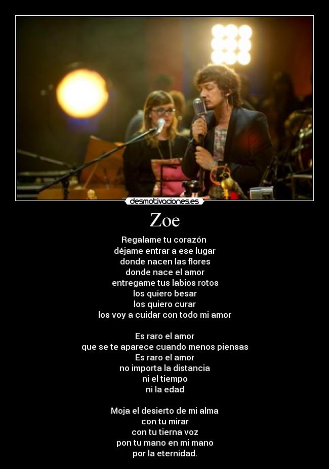 Zoe - Regalame tu corazón 
déjame entrar a ese lugar
donde nacen las flores
donde nace el amor
entregame tus labios rotos
los quiero besar
los quiero curar
los voy a cuidar con todo mi amor

Es raro el amor
que se te aparece cuando menos piensas
Es raro el amor
no importa la distancia
ni el tiempo
ni la edad

Moja el desierto de mi alma
con tu mirar
con tu tierna voz
pon tu mano en mi mano
por la eternidad.