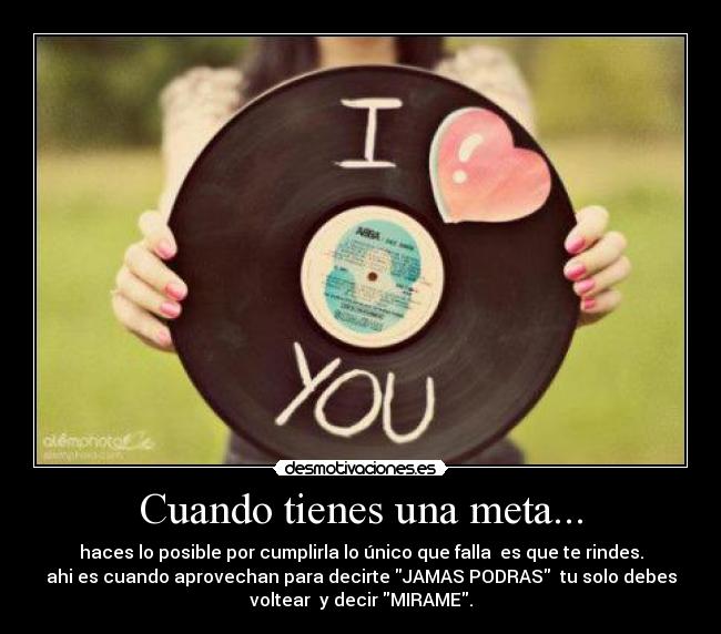 Cuando tienes una meta... - haces lo posible por cumplirla lo único que falla es que te rindes.
ahi es cuando aprovechan para decirte JAMAS PODRAS tu solo debes
voltear y decir MIRAME.