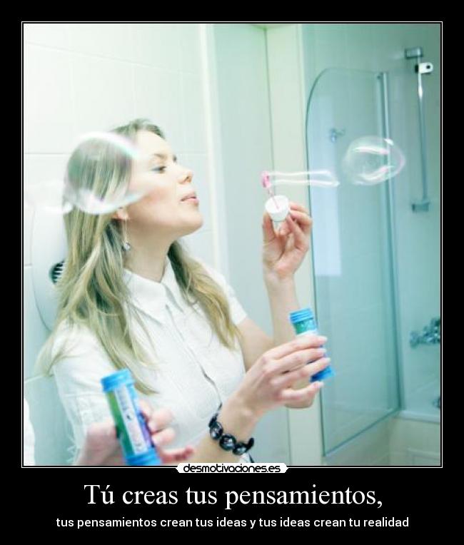 Tú creas tus pensamientos, - tus pensamientos crean tus ideas y tus ideas crean tu realidad