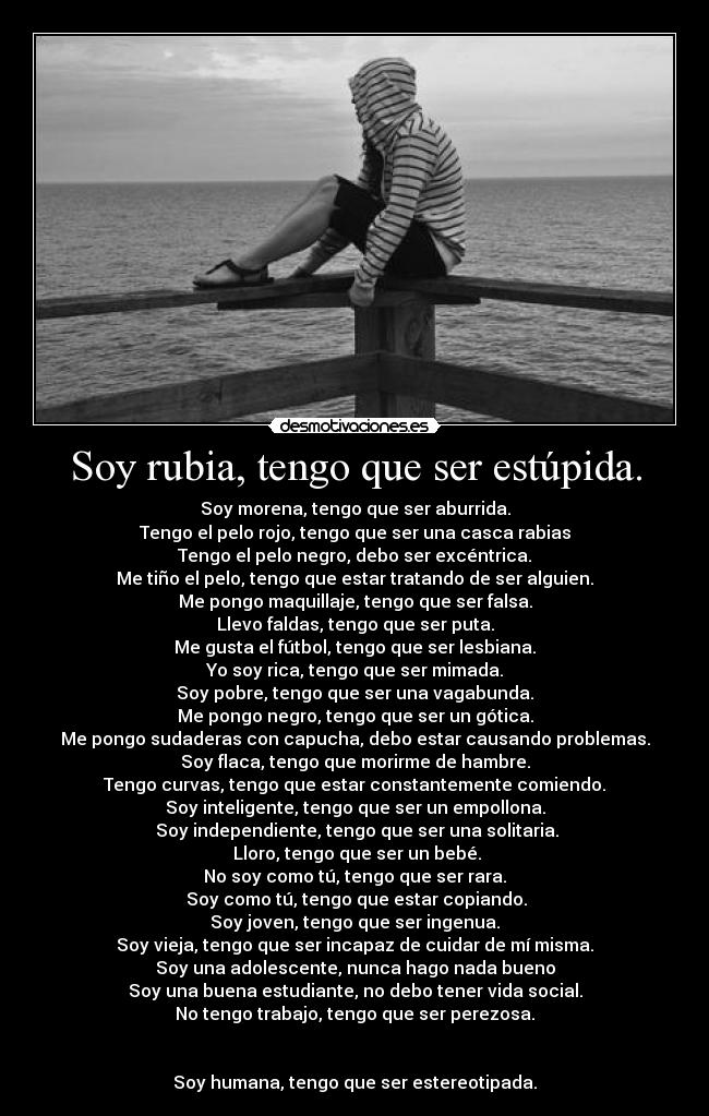 Soy rubia, tengo que ser estúpida. - Soy morena, tengo que ser aburrida.
Tengo el pelo rojo, tengo que ser una casca rabias
Tengo el pelo negro, debo ser excéntrica.
Me tiño el pelo, tengo que estar tratando de ser alguien.
Me pongo maquillaje, tengo que ser falsa.
Llevo faldas, tengo que ser puta.
Me gusta el fútbol, tengo que ser lesbiana.
Yo soy rica, tengo que ser mimada.
Soy pobre, tengo que ser una vagabunda.
Me pongo negro, tengo que ser un gótica.
Me pongo sudaderas con capucha, debo estar causando problemas.
Soy flaca, tengo que morirme de hambre.
Tengo curvas, tengo que estar constantemente comiendo.
Soy inteligente, tengo que ser un empollona.
Soy independiente, tengo que ser una solitaria.
Lloro, tengo que ser un bebé.
No soy como tú, tengo que ser rara.
Soy como tú, tengo que estar copiando.
Soy joven, tengo que ser ingenua.
Soy vieja, tengo que ser incapaz de cuidar de mí misma.
Soy una adolescente, nunca hago nada bueno
Soy una buena estudiante, no debo tener vida social.
No tengo trabajo, tengo que ser perezosa.
Soy humana, tengo que ser estereotipada.