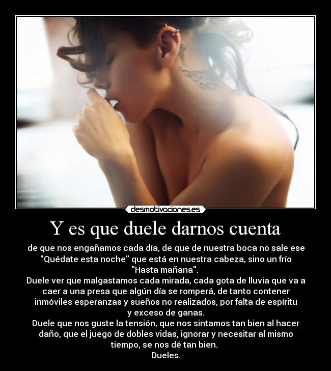 Y es que duele darnos cuenta - de que nos engañamos cada día, de que de nuestra boca no sale ese
Quédate esta noche que está en nuestra cabeza, sino un frío
Hasta mañana. 
Duele ver que malgastamos cada mirada, cada gota de lluvia que va a
caer a una presa que algún día se romperá, de tanto contener
inmóviles esperanzas y sueños no realizados, por falta de espíritu
y exceso de ganas.
Duele que nos guste la tensión, que nos sintamos tan bien al hacer
daño, que el juego de dobles vidas, ignorar y necesitar al mismo
tiempo, se nos dé tan bien. 
Dueles.