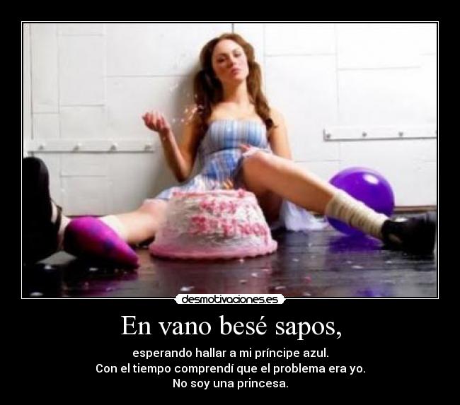 En vano besé sapos, - esperando hallar a mi príncipe azul.
Con el tiempo comprendí que el problema era yo.
No soy una princesa.