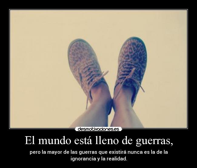 El mundo está lleno de guerras, - pero la mayor de las guerras que existirá nunca es la de la ignorancia y la realidad.