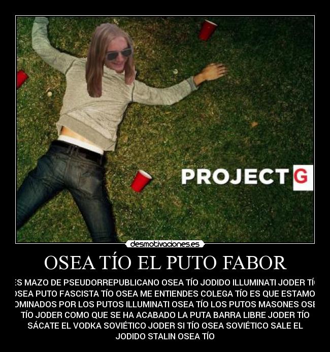 OSEA TÍO EL PUTO FABOR - ES MAZO DE PSEUDORREPUBLICANO OSEA TÍO JODIDO ILLUMINATI JODER TÍO
OSEA PUTO FASCISTA TÍO OSEA ME ENTIENDES COLEGA TÍO ES QUE ESTAMOS
DOMINADOS POR LOS PUTOS ILLUMINATI OSEA TÍO LOS PUTOS MASONES OSEA
TÍO JODER COMO QUE SE HA ACABADO LA PUTA BARRA LIBRE JODER TÍO
SÁCATE EL VODKA SOVIÉTICO JODER SI TÍO OSEA SOVIÉTICO SALE EL
JODIDO STALIN OSEA TÍO