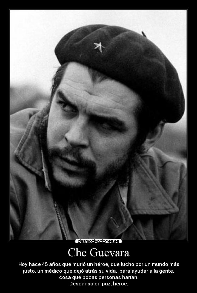 Che Guevara - Hoy hace 45 años que murió un héroe, que lucho por un mundo más
justo, un médico que dejó atrás su vida, para ayudar a la gente,
cosa que pocas personas harían.
Descansa en paz, héroe.
