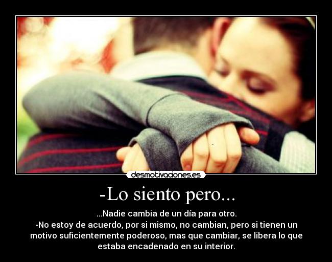 -Lo siento pero... - ...Nadie cambia de un día para otro.
-No estoy de acuerdo, por si mismo, no cambian, pero si tienen un
motivo suficientemente poderoso, mas que cambiar, se libera lo que
estaba encadenado en su interior.