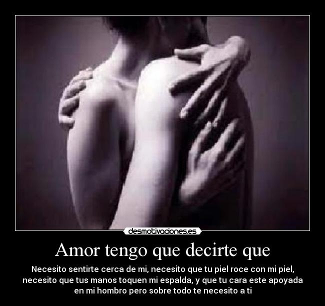 Amor tengo que decirte que - Necesito sentirte cerca de mi, necesito que tu piel roce con mi piel,
necesito que tus manos toquen mi espalda, y que tu cara este apoyada
en mi hombro pero sobre todo te necesito a ti