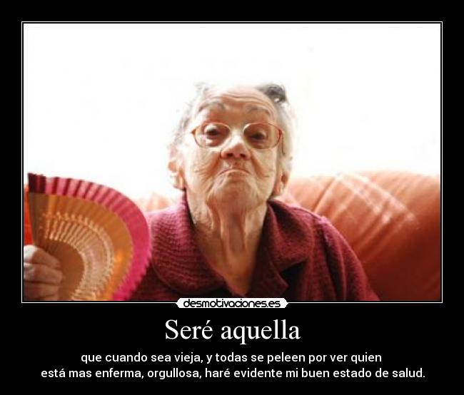 Seré aquella - que cuando sea vieja, y todas se peleen por ver quien 
está mas enferma, orgullosa, haré evidente mi buen estado de salud.