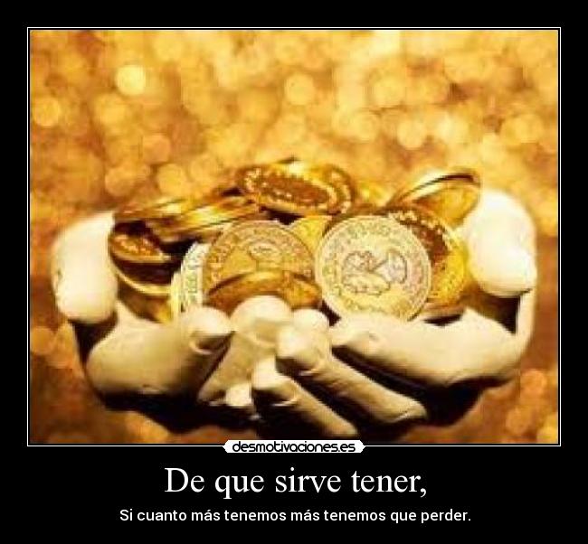 De que sirve tener, - Si cuanto más tenemos más tenemos que perder.