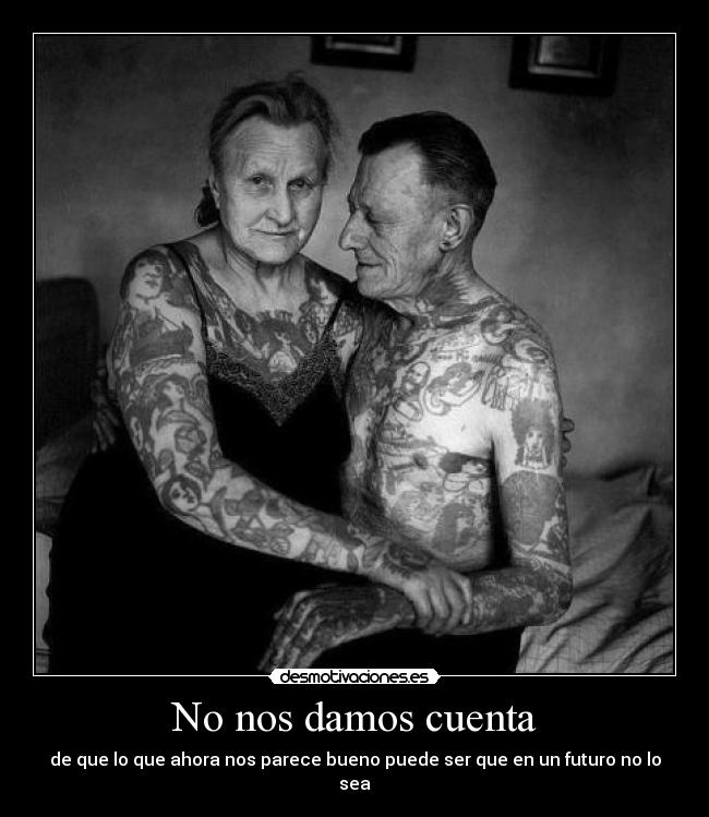 No nos damos cuenta - de que lo que ahora nos parece bueno puede ser que en un futuro no lo sea