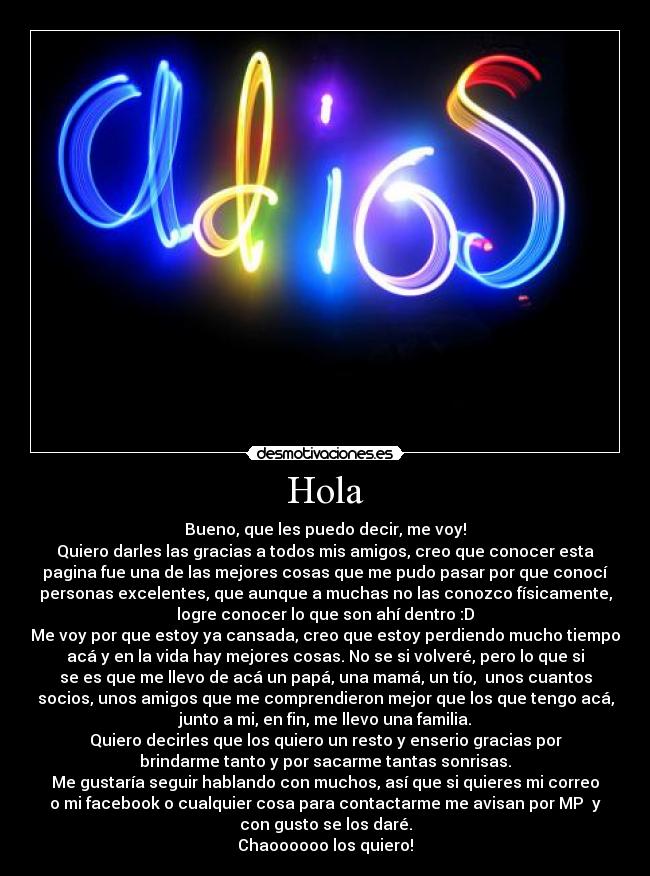 Hola - Bueno, que les puedo decir, me voy!
Quiero darles las gracias a todos mis amigos, creo que conocer esta
pagina fue una de las mejores cosas que me pudo pasar por que conocí
personas excelentes, que aunque a muchas no las conozco físicamente,
logre conocer lo que son ahí dentro :D
Me voy por que estoy ya cansada, creo que estoy perdiendo mucho tiempo
acá y en la vida hay mejores cosas. No se si volveré, pero lo que si
se es que me llevo de acá un papá, una mamá, un tío,  unos cuantos
socios, unos amigos que me comprendieron mejor que los que tengo acá,
junto a mi, en fin, me llevo una familia.
Quiero decirles que los quiero un resto y enserio gracias por
brindarme tanto y por sacarme tantas sonrisas.
Me gustaría seguir hablando con muchos, así que si quieres mi correo
o mi facebook o cualquier cosa para contactarme me avisan por MP  y
con gusto se los daré.
Chaoooooo los quiero!