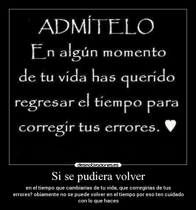Si se pudiera volver - en el tiempo que cambiarías de tu vida, que corregirías de tus
errores? obiamente no se puede volver en el tiempo por eso ten cuidado
con lo que haces