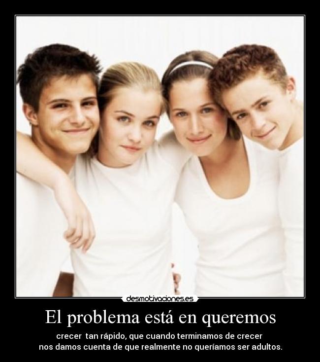 El problema está en queremos - crecer  tan rápido, que cuando terminamos de crecer 
nos damos cuenta de que realmente no queríamos ser adultos.