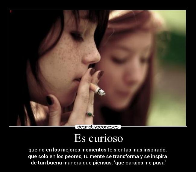 Es curioso - que no en los mejores momentos te sientas mas inspirado, 
que solo en los peores, tu mente se transforma y se inspira 
de tan buena manera que piensas: que carajos me pasa