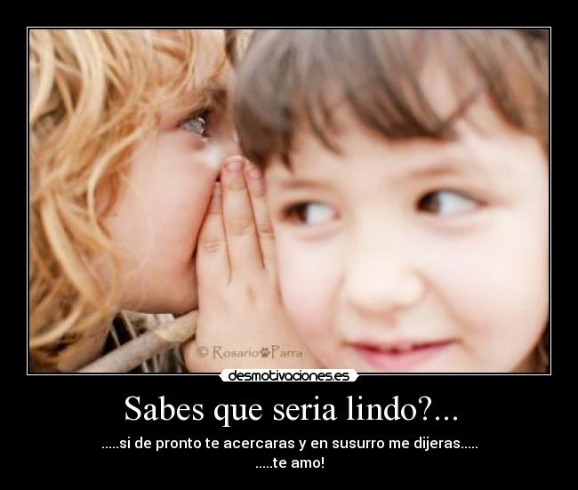 Sabes que seria lindo?... - .....si de pronto te acercaras y en susurro me dijeras.....
.....te amo!