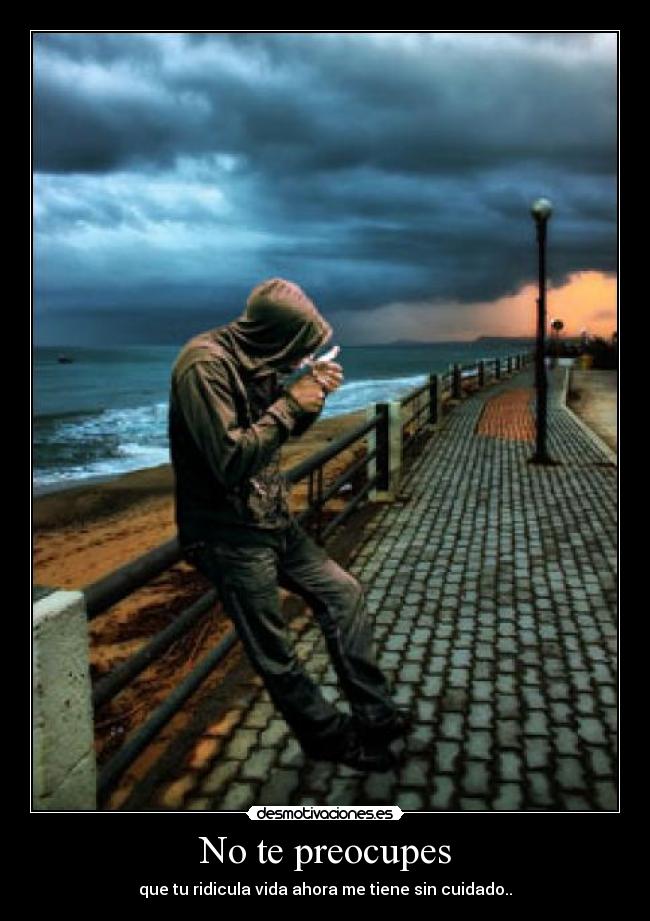 No te preocupes - que tu ridicula vida ahora me tiene sin cuidado..