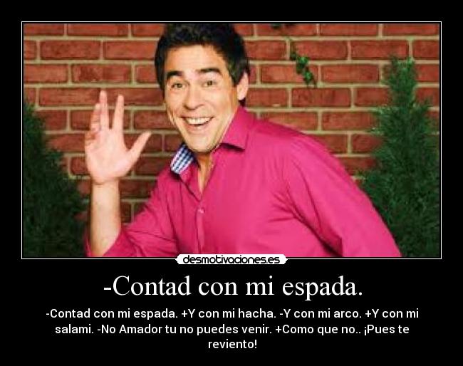 -Contad con mi espada. - -Contad con mi espada. +Y con mi hacha. -Y con mi arco. +Y con mi
salami. -No Amador tu no puedes venir. +Como que no.. ¡Pues te
reviento!
